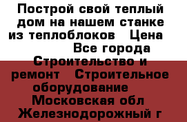 Построй свой теплый дом на нашем станке из теплоблоков › Цена ­ 90 000 - Все города Строительство и ремонт » Строительное оборудование   . Московская обл.,Железнодорожный г.